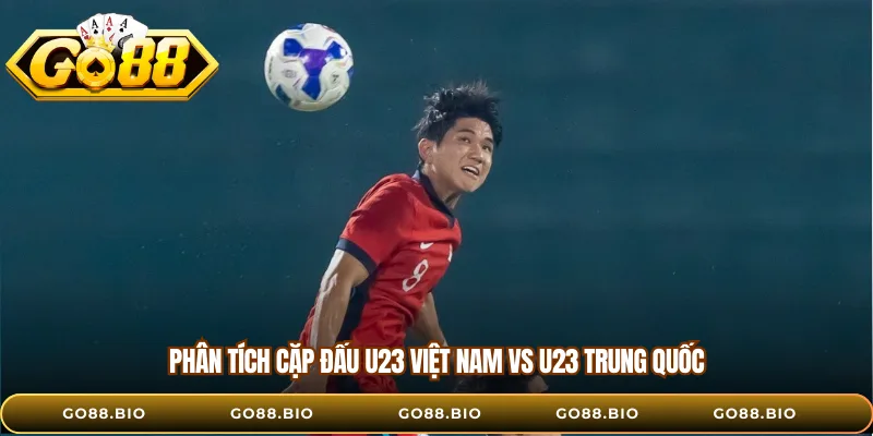 Phân tích cặp đấu U23 Việt Nam vs U23 Trung Quốc